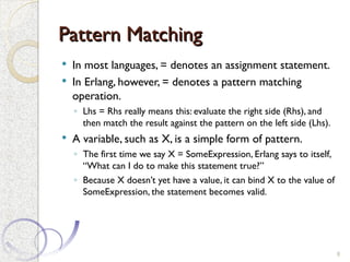Pattern Matching
Pattern Matching
 In most languages, = denotes an assignment statement.
 In Erlang, however, = denotes a pattern matching
operation.
◦ Lhs = Rhs really means this: evaluate the right side (Rhs), and
then match the result against the pattern on the left side (Lhs).
 A variable, such as X, is a simple form of pattern.
◦ The first time we say X = SomeExpression, Erlang says to itself,
“What can I do to make this statement true?”
◦ Because X doesn’t yet have a value, it can bind X to the value of
SomeExpression, the statement becomes valid.
8
 