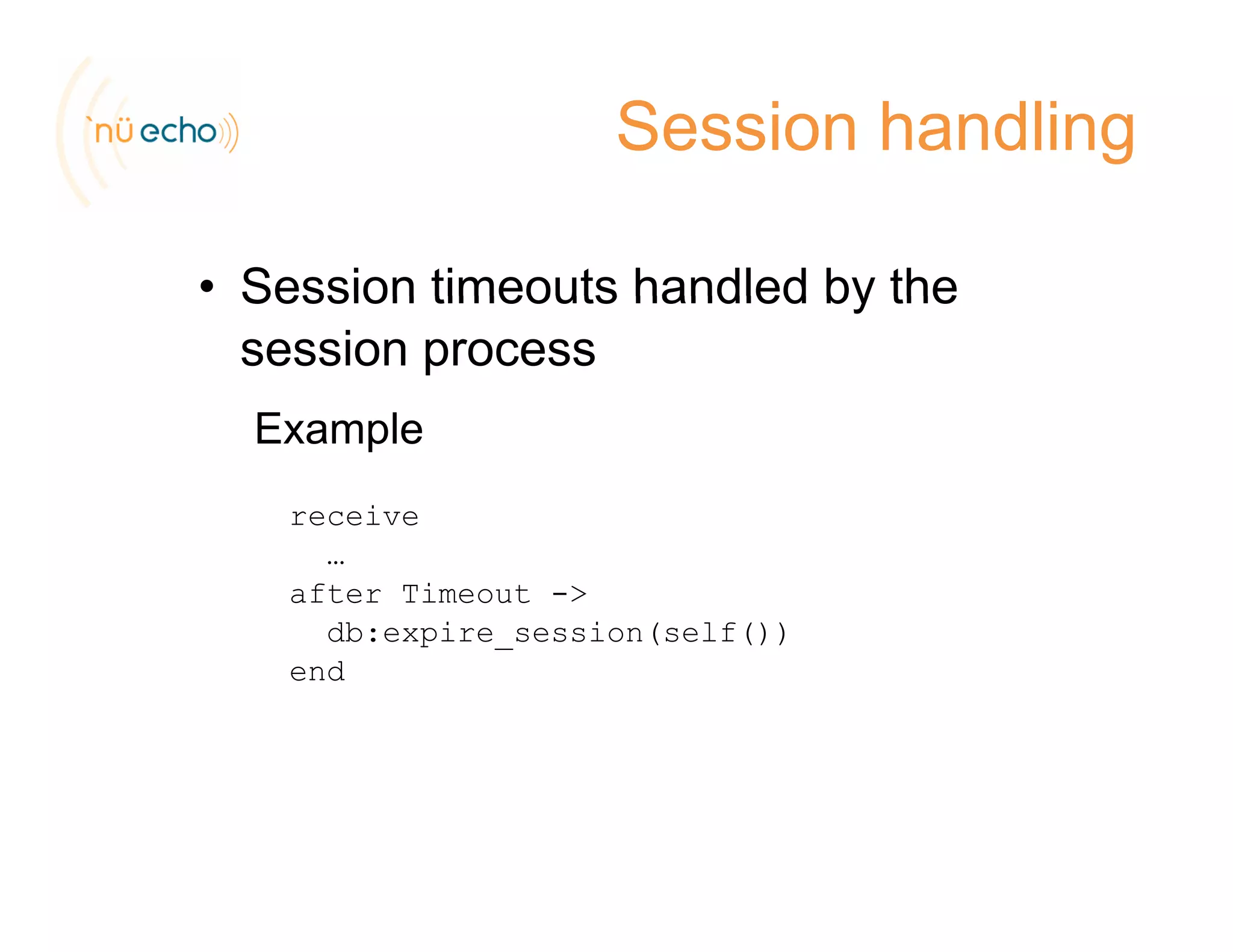 Session handling
• Session timeouts handled by theSession timeouts handled by the
session process
E lExample
receive
…
after Timeout ->
db:expire_session(self())
end
 
