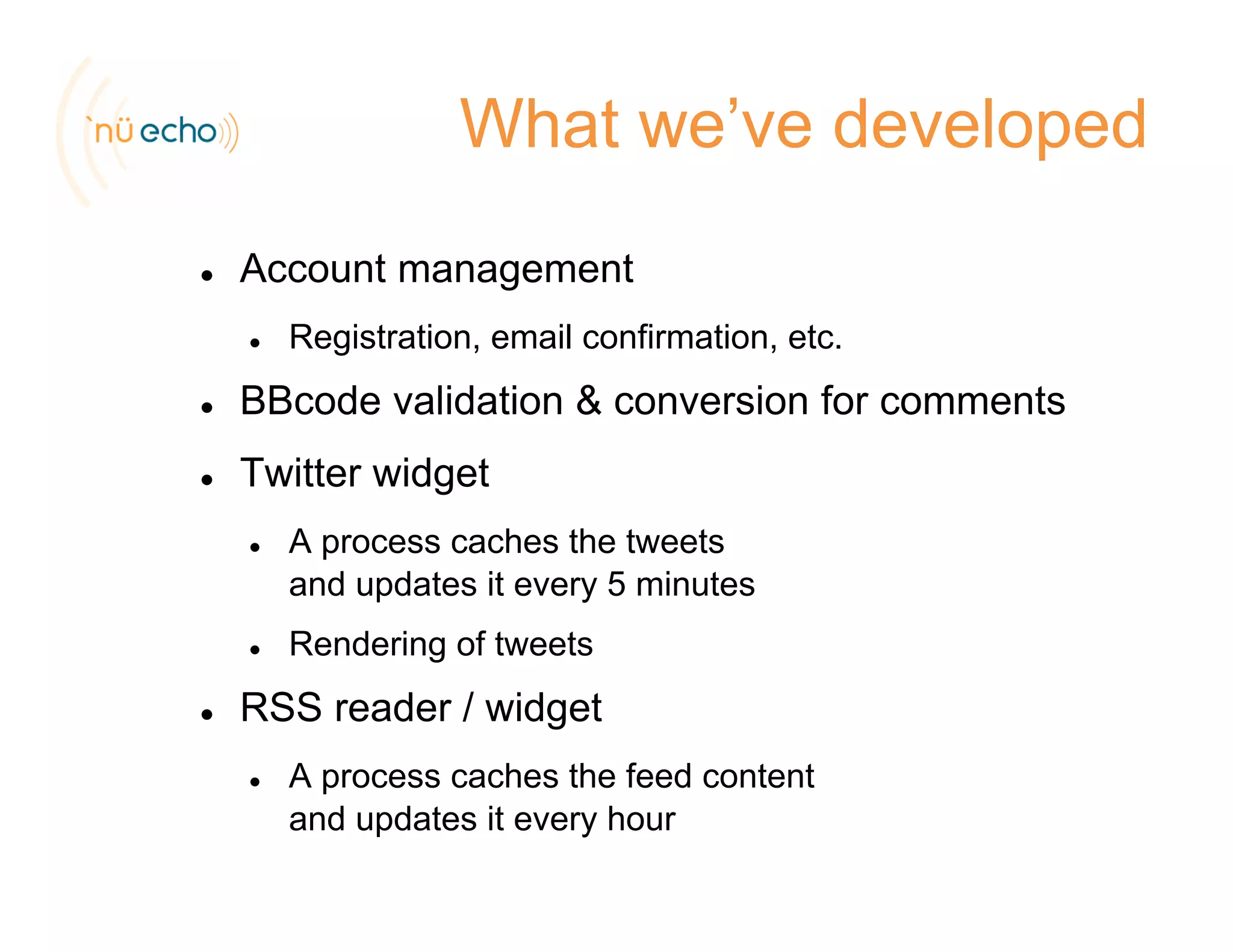What we’ve developed
Account management
Registration, email confirmation, etc.
BBcode validation & conversion for comments
Twitter widget
A process caches the tweetsA process caches the tweets
and updates it every 5 minutes
Rendering of tweetse de g o ee s
RSS reader / widget
A process caches the feed contentA process caches the feed content
and updates it every hour
 