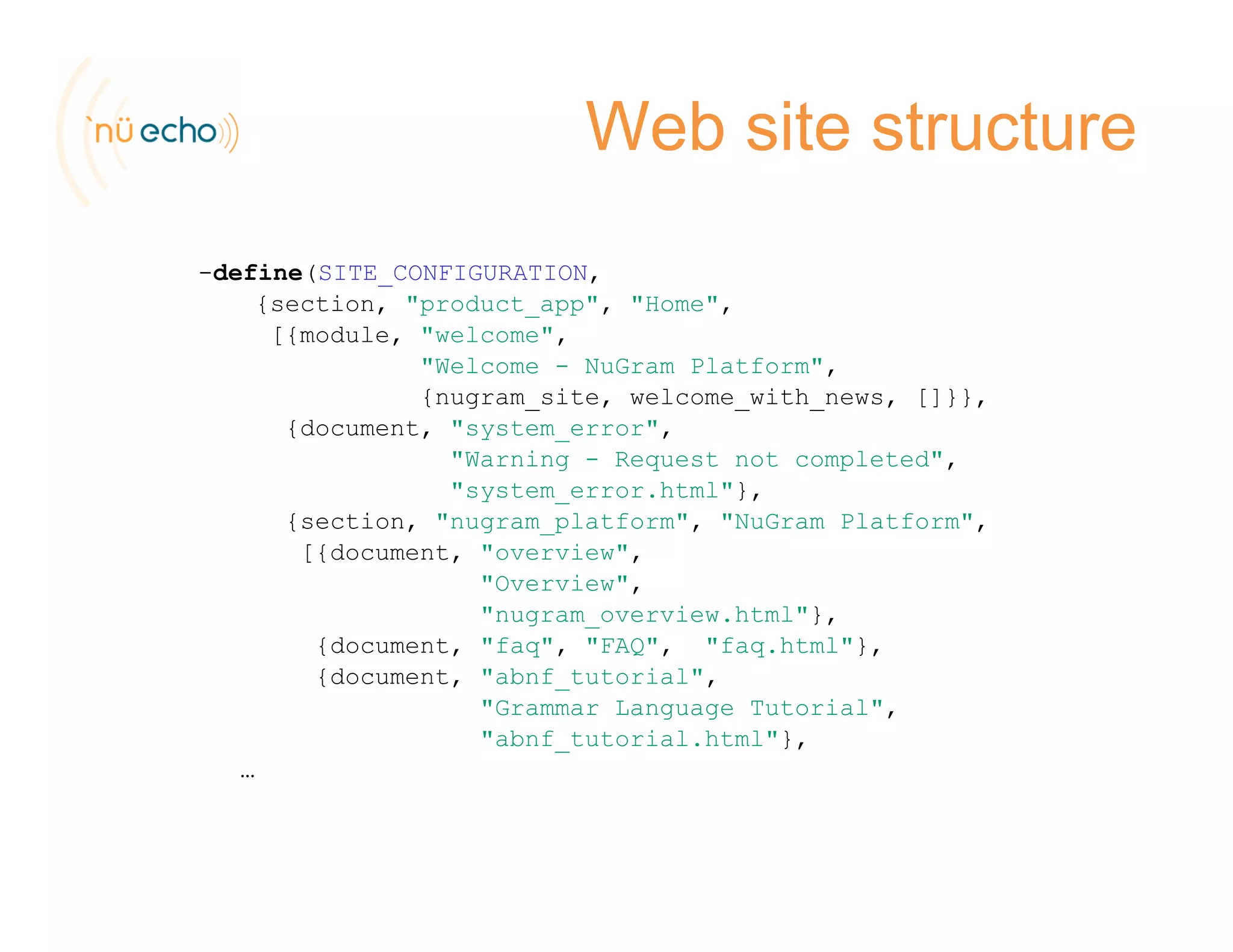Web site structure
-define(SITE_CONFIGURATION,
{ i d{section, "product_app", "Home",
[{module, "welcome",
"Welcome - NuGram Platform",
{nugram_site, welcome_with_news, []}},
{document, "system_error",
"Warning - Request not completed",
"system_error.html"},
{section, "nugram_platform", "NuGram Platform",
[{document, "overview",
"Overview",
"nugram_overview.html"},
{document, "faq", "FAQ", "faq.html"},{ , q , , q },
{document, "abnf_tutorial",
"Grammar Language Tutorial",
"abnf_tutorial.html"},
……
 