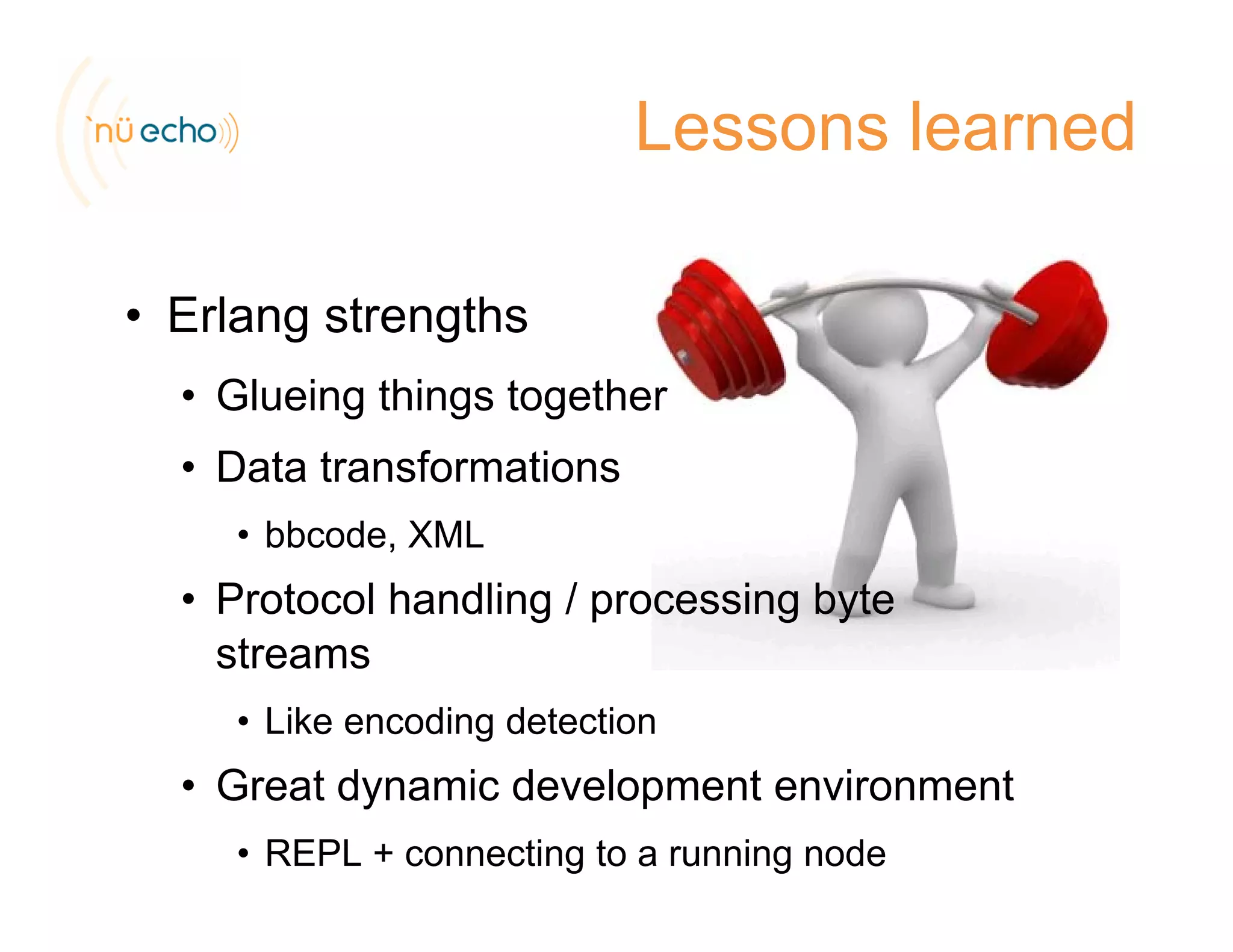 Lessons learned
• Erlang strengths
• Glueing things togetherg g g
• Data transformations
• bbcode XML• bbcode, XML
• Protocol handling / processing byte
streamsstreams
• Like encoding detection
G t d i d l t i t• Great dynamic development environment
• REPL + connecting to a running node
 