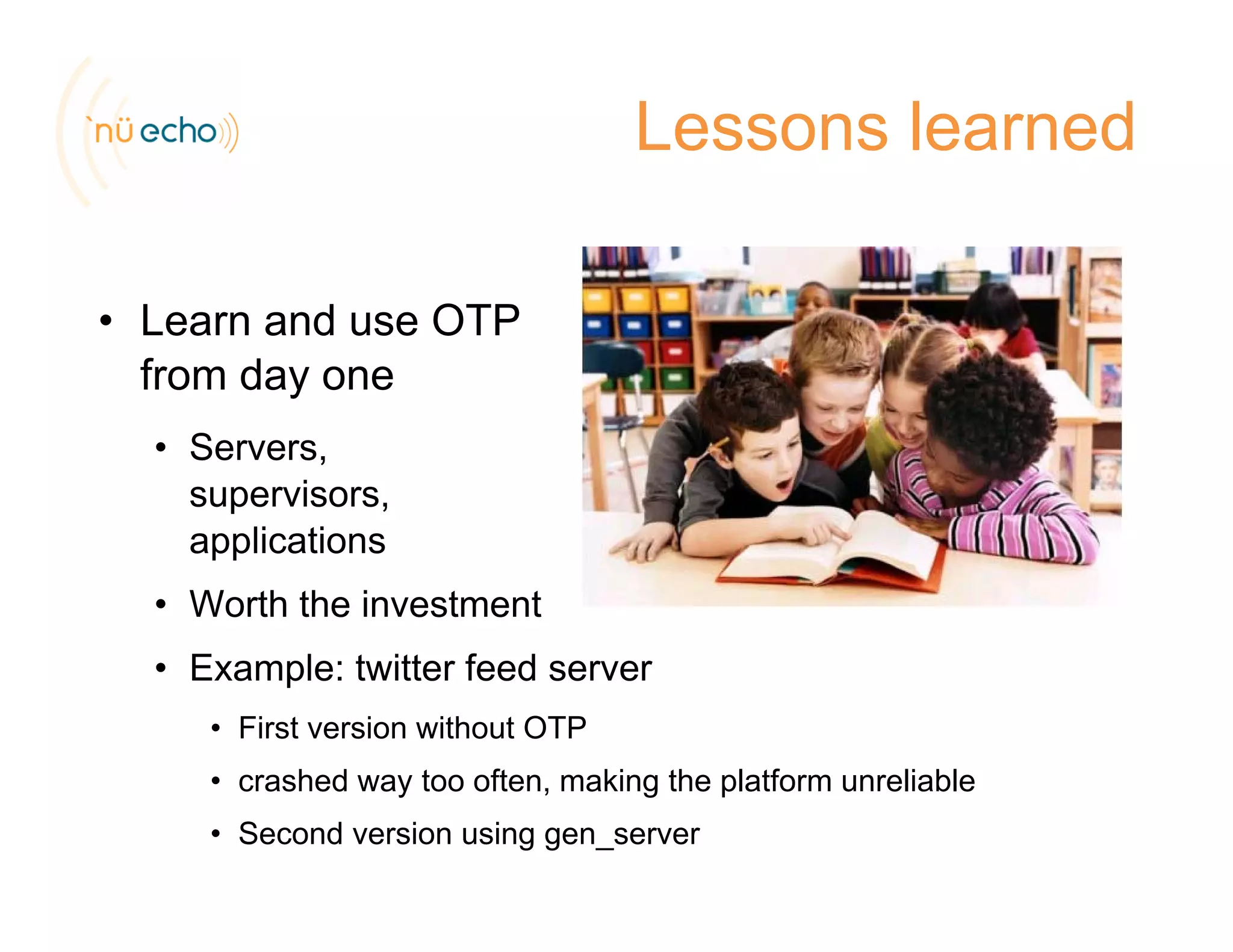 Lessons learned
• Learn and use OTP
from day one
• Servers,
supervisors,
applicationsapplications
• Worth the investment
E l t itt f d• Example: twitter feed server
• First version without OTP
crashed way too often making the platform unreliable• crashed way too often, making the platform unreliable
• Second version using gen_server
 