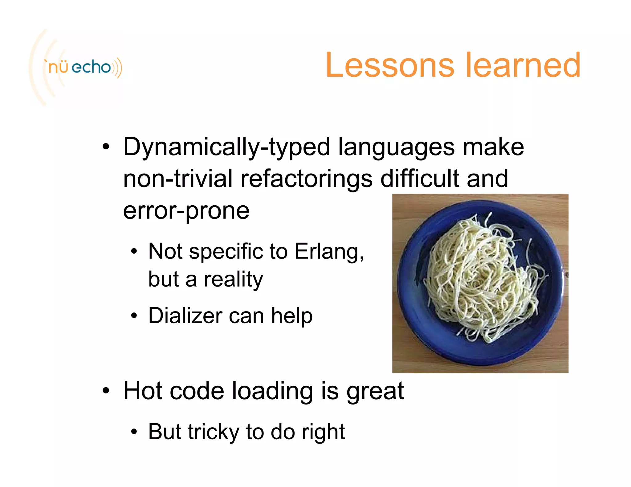 Lessons learned
• Dynamically-typed languages makeDynamically typed languages make
non-trivial refactorings difficult and
error-proneerror-prone
• Not specific to Erlang,
b t litbut a reality
• Dializer can help
• Hot code loading is greatHot code loading is great
• But tricky to do right
 