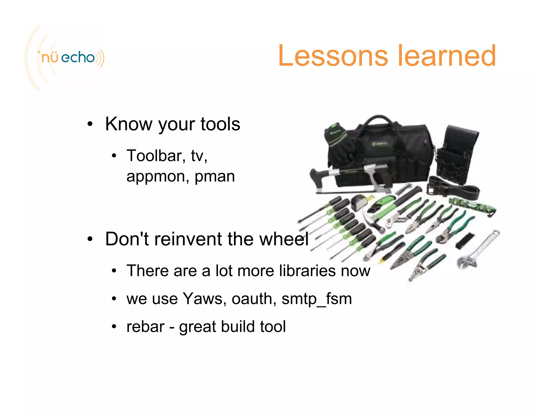 Lessons learned
• Know your toolsKnow your tools
• Toolbar, tv,
appmon, pmanpp , p
D 't i t th h l• Don't reinvent the wheel
• There are a lot more libraries now
• we use Yaws, oauth, smtp_fsm
• rebar - great build tool
 