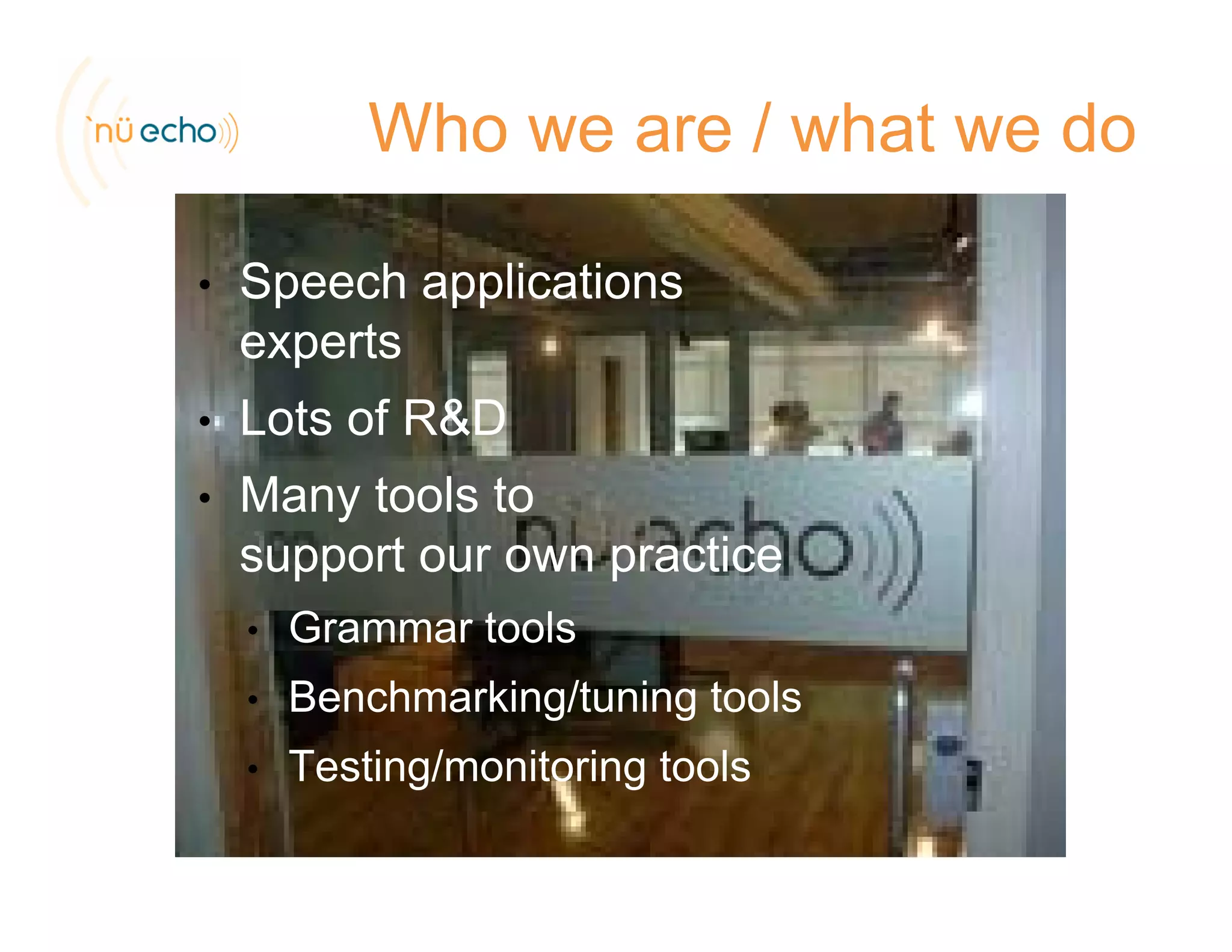 Who we are / what we do
• Speech applicationsSpeech applications
experts
Lots of R&D• Lots of R&D
• Many tools to
support our own practice
• Grammar tools
• Benchmarking/tuning tools
• Testing/monitoring toolsTesting/monitoring tools
 