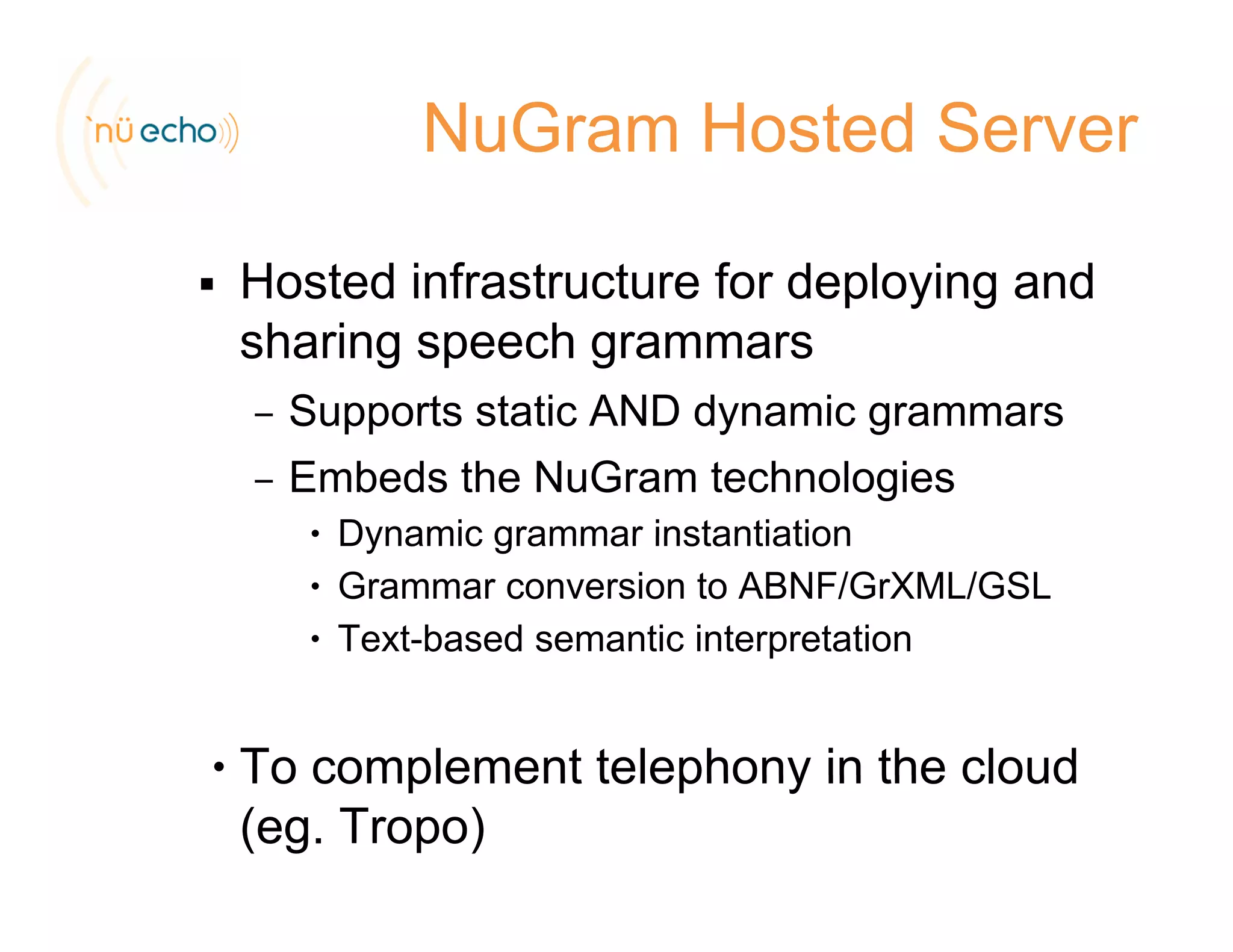 NuGram Hosted Server
Hosted infrastructure for deploying andHosted infrastructure for deploying and
sharing speech grammars
– Supports static AND dynamic grammars– Supports static AND dynamic grammars
– Embeds the NuGram technologies
• Dynamic grammar instantiation• Dynamic grammar instantiation
• Grammar conversion to ABNF/GrXML/GSL
• Text-based semantic interpretationp
• To complement telephony in the cloudTo complement telephony in the cloud
(eg. Tropo)
 