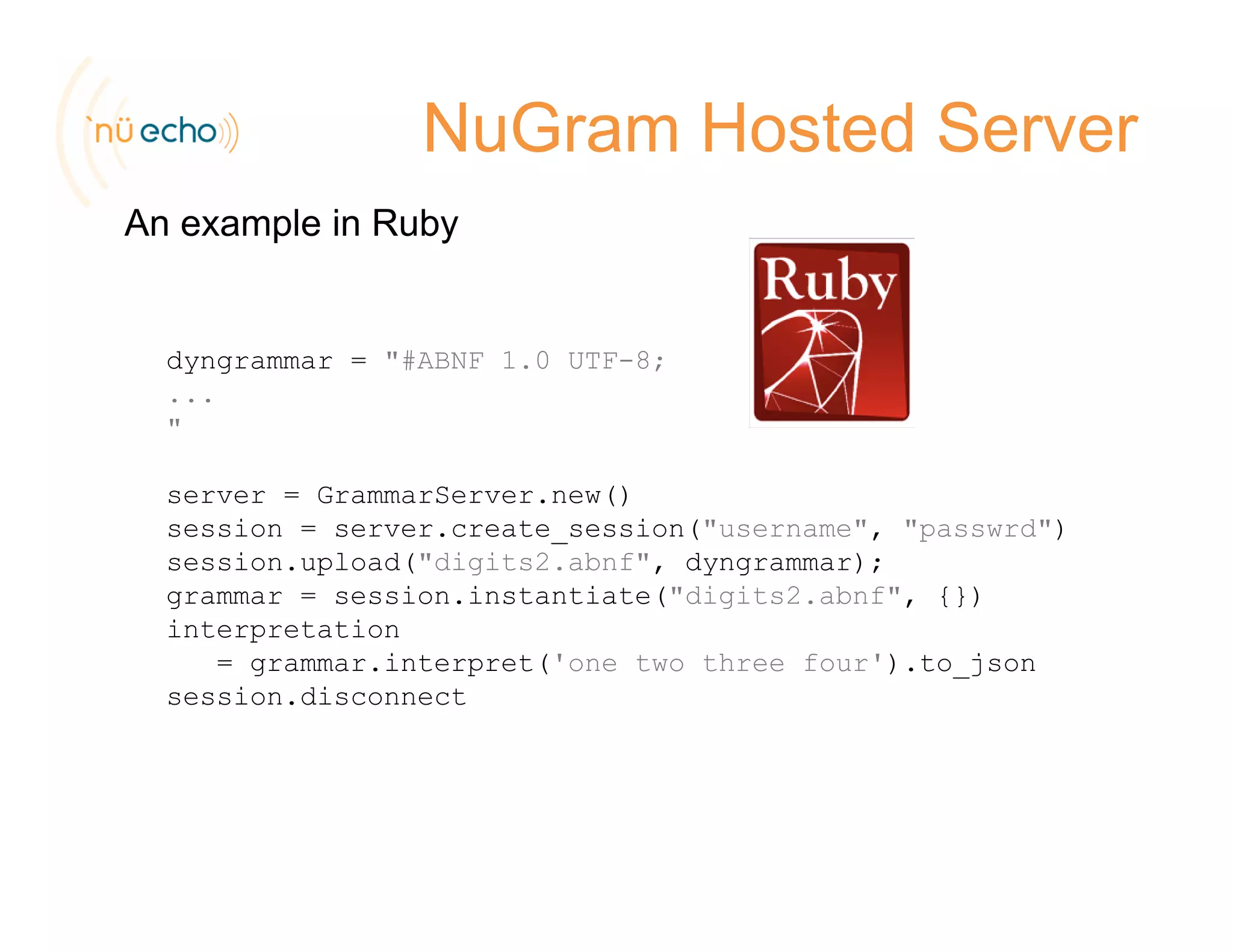 NuGram Hosted Server
An example in Ruby
dyngrammar = "#ABNF 1.0 UTF-8;
...
"
server = GrammarServer.new()
session = server.create session("username", "passwrd")session server.create_session( username , passwrd )
session.upload("digits2.abnf", dyngrammar);
grammar = session.instantiate("digits2.abnf", {})
interpretation
i t t(' t th f ') t j= grammar.interpret('one two three four').to_json
session.disconnect
 