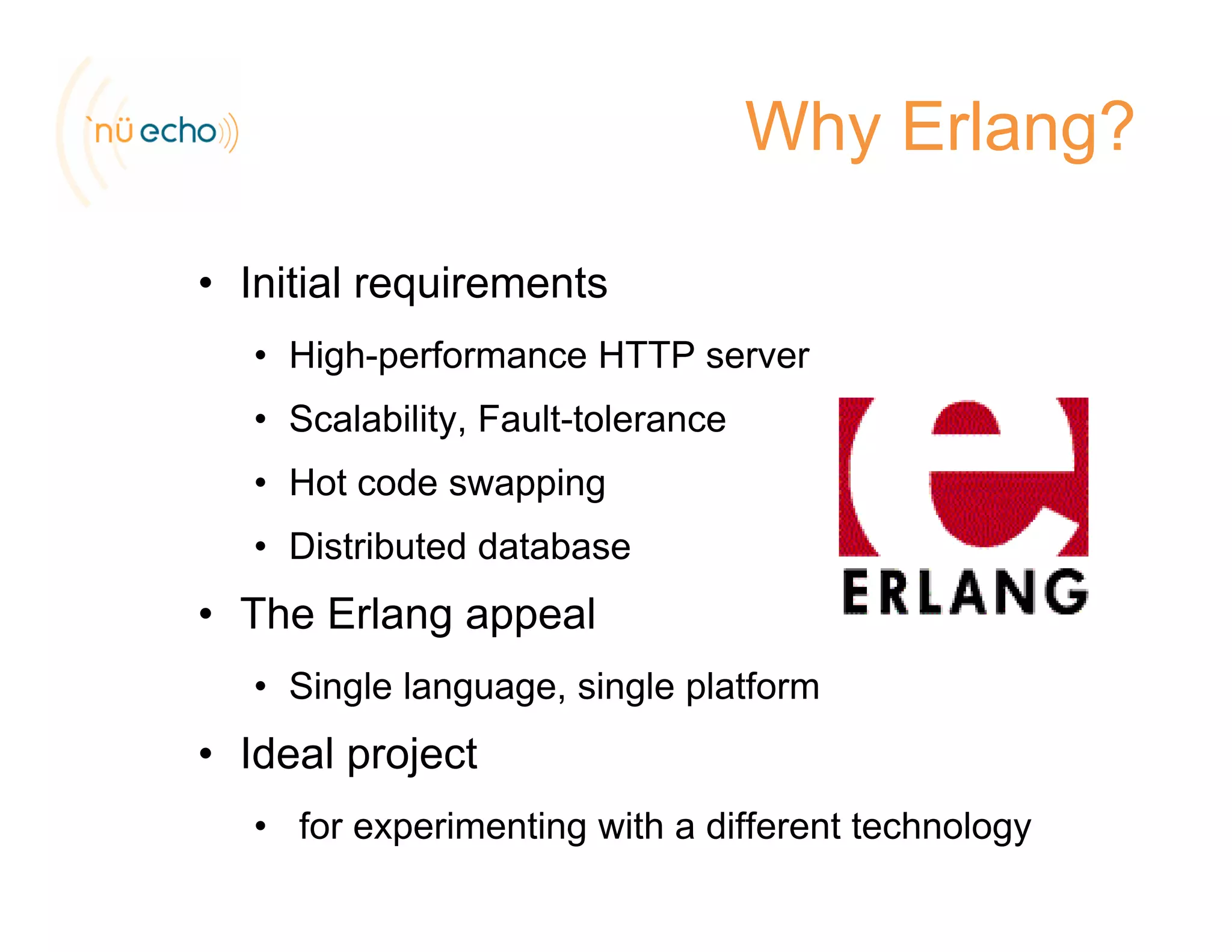 Why Erlang?
• Initial requirementsInitial requirements
• High-performance HTTP server
• Scalability Fault tolerance• Scalability, Fault-tolerance
• Hot code swapping
Di t ib t d d t b• Distributed database
• The Erlang appeal
• Single language, single platform
• Ideal projectp j
• for experimenting with a different technology
 