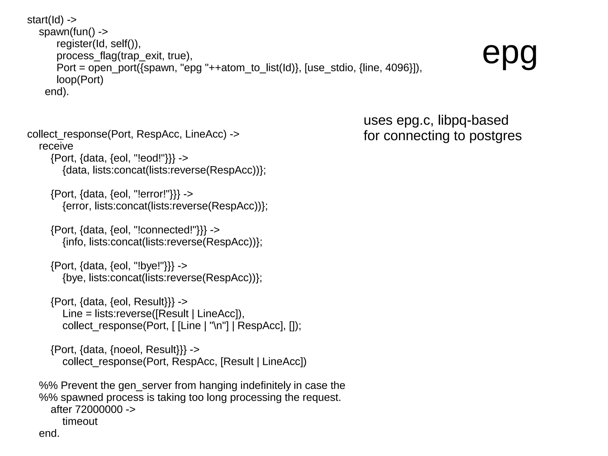 start(Id) ->
   spawn(fun() ->
       register(Id, self()),
       process_flag(trap_exit, true),
       Port = open_port({spawn, "epg "++atom_to_list(Id)}, [use_stdio, {line, 4096}]),
                                                                                            epg
       loop(Port)
    end).

                                                                         uses epg.c, libpq-based
collect_response(Port, RespAcc, LineAcc) ->                              for connecting to postgres
  receive
     {Port, {data, {eol, "!eod!"}}} ->
        {data, lists:concat(lists:reverse(RespAcc))};

     {Port, {data, {eol, "!error!"}}} ->
       {error, lists:concat(lists:reverse(RespAcc))};

     {Port, {data, {eol, "!connected!"}}} ->
       {info, lists:concat(lists:reverse(RespAcc))};

     {Port, {data, {eol, "!bye!"}}} ->
       {bye, lists:concat(lists:reverse(RespAcc))};

     {Port, {data, {eol, Result}}} ->
       Line = lists:reverse([Result | LineAcc]),
       collect_response(Port, [ [Line | "n"] | RespAcc], []);

     {Port, {data, {noeol, Result}}} ->
       collect_response(Port, RespAcc, [Result | LineAcc])

  %% Prevent the gen_server from hanging indefinitely in case the
  %% spawned process is taking too long processing the request.
    after 72000000 ->
       timeout
  end.
 