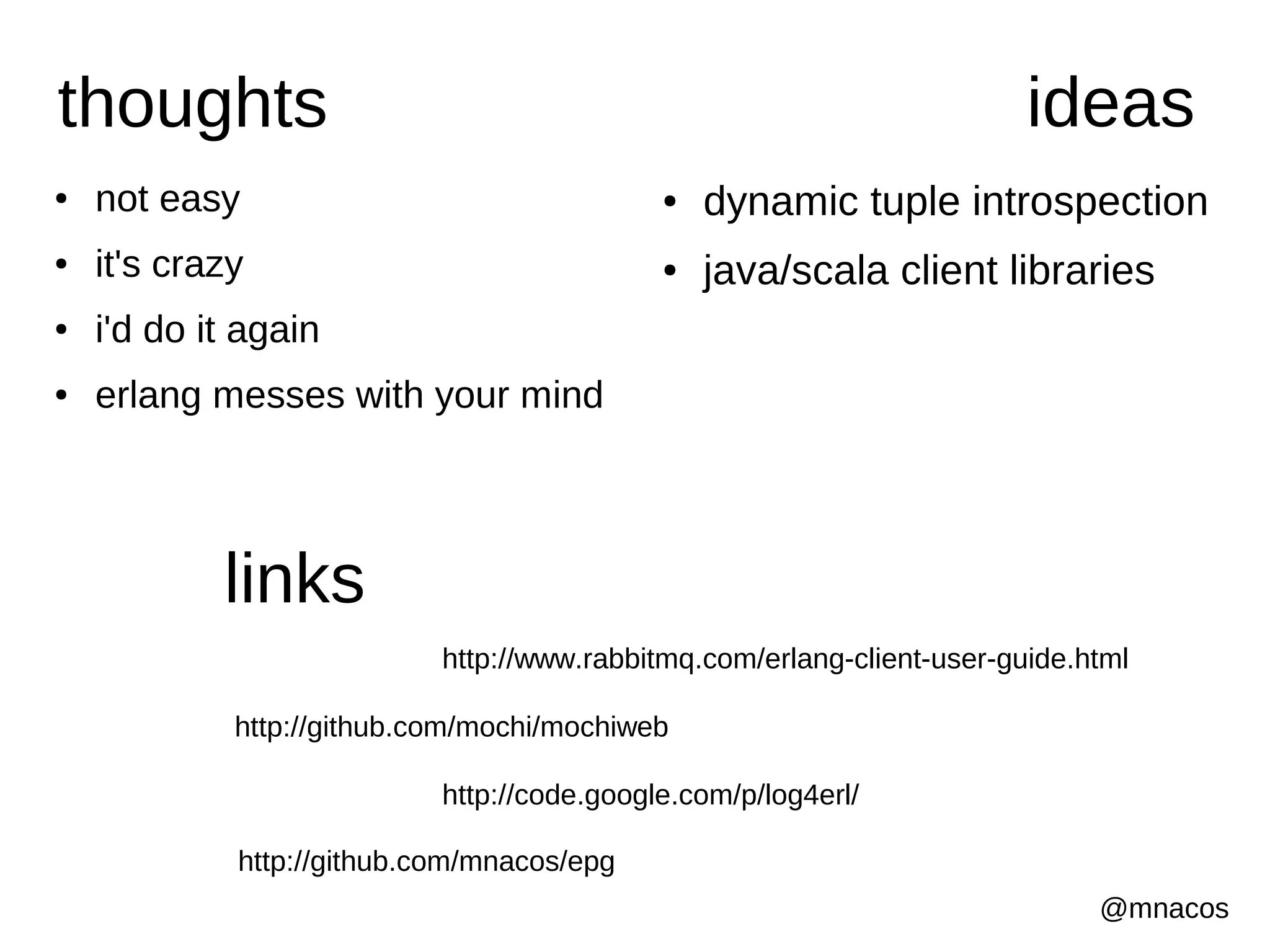 thoughts                                                                 ideas
●   not easy                                 ●   dynamic tuple introspection
●   it's crazy                               ●   java/scala client libraries
●   i'd do it again
●   erlang messes with your mind




            links
                            http://www.rabbitmq.com/erlang-client-user-guide.html

             http://github.com/mochi/mochiweb

                            http://code.google.com/p/log4erl/

             http://github.com/mnacos/epg
                                                                              @mnacos
 