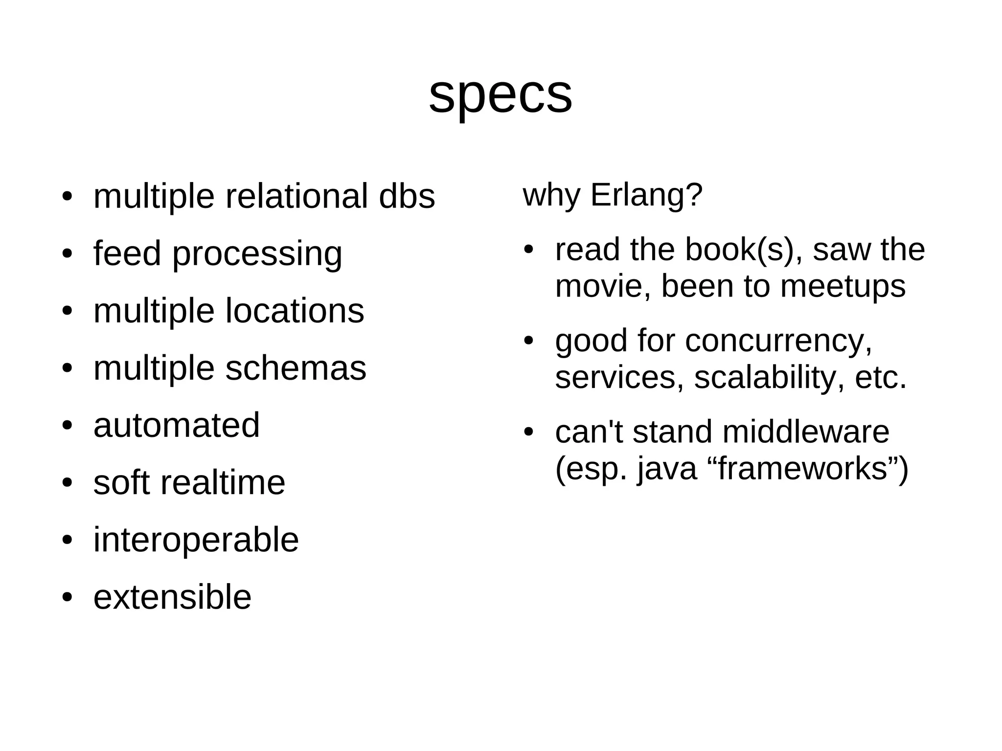 specs
●   multiple relational dbs   why Erlang?
●   feed processing           ●   read the book(s), saw the
                                  movie, been to meetups
●   multiple locations
                              ●   good for concurrency,
●   multiple schemas              services, scalability, etc.
●   automated                 ●   can't stand middleware
●   soft realtime                 (esp. java “frameworks”)
●   interoperable
●   extensible
 