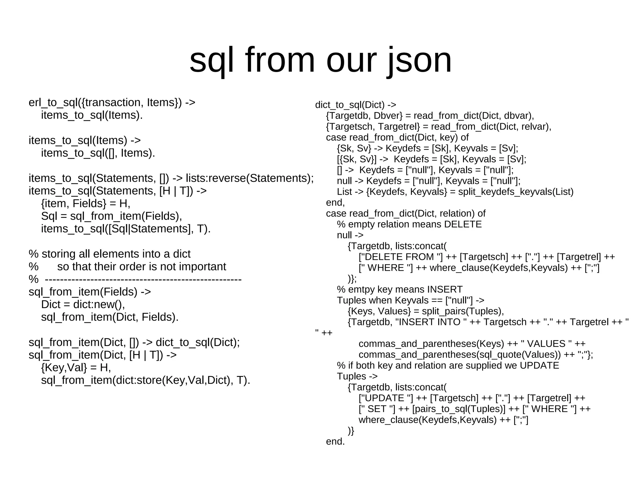 sql from our json
erl_to_sql({transaction, Items}) ->                        dict_to_sql(Dict) ->
   items_to_sql(Items).                                       {Targetdb, Dbver} = read_from_dict(Dict, dbvar),
                                                              {Targetsch, Targetrel} = read_from_dict(Dict, relvar),
items_to_sql(Items) ->                                        case read_from_dict(Dict, key) of
                                                                {Sk, Sv} -> Keydefs = [Sk], Keyvals = [Sv];
   items_to_sql([], Items).                                     [{Sk, Sv}] -> Keydefs = [Sk], Keyvals = [Sv];
                                                                [] -> Keydefs = ["null"], Keyvals = ["null"];
items_to_sql(Statements, []) -> lists:reverse(Statements);      null -> Keydefs = ["null"], Keyvals = ["null"];
items_to_sql(Statements, [H | T]) ->                            List -> {Keydefs, Keyvals} = split_keydefs_keyvals(List)
   {item, Fields} = H,                                        end,
   Sql = sql_from_item(Fields),                               case read_from_dict(Dict, relation) of
                                                                % empty relation means DELETE
   items_to_sql([Sql|Statements], T).
                                                                null ->
                                                                    {Targetdb, lists:concat(
% storing all elements into a dict                                      ["DELETE FROM "] ++ [Targetsch] ++ ["."] ++ [Targetrel] ++
%      so that their order is not important                             [" WHERE "] ++ where_clause(Keydefs,Keyvals) ++ [";"]
% ----------------------------------------------------              )};
sql_from_item(Fields) ->                                        % emtpy key means INSERT
   Dict = dict:new(),                                           Tuples when Keyvals == ["null"] ->
                                                                    {Keys, Values} = split_pairs(Tuples),
   sql_from_item(Dict, Fields).                                     {Targetdb, "INSERT INTO " ++ Targetsch ++ "." ++ Targetrel ++ "
                                                           " ++
sql_from_item(Dict, []) -> dict_to_sql(Dict);                           commas_and_parentheses(Keys) ++ " VALUES " ++
sql_from_item(Dict, [H | T]) ->                                         commas_and_parentheses(sql_quote(Values)) ++ ";"};
   {Key,Val} = H,                                               % if both key and relation are supplied we UPDATE
   sql_from_item(dict:store(Key,Val,Dict), T).                  Tuples ->
                                                                    {Targetdb, lists:concat(
                                                                        ["UPDATE "] ++ [Targetsch] ++ ["."] ++ [Targetrel] ++
                                                                        [" SET "] ++ [pairs_to_sql(Tuples)] ++ [" WHERE "] ++
                                                                        where_clause(Keydefs,Keyvals) ++ [";"]
                                                                    )}
                                                              end.
 