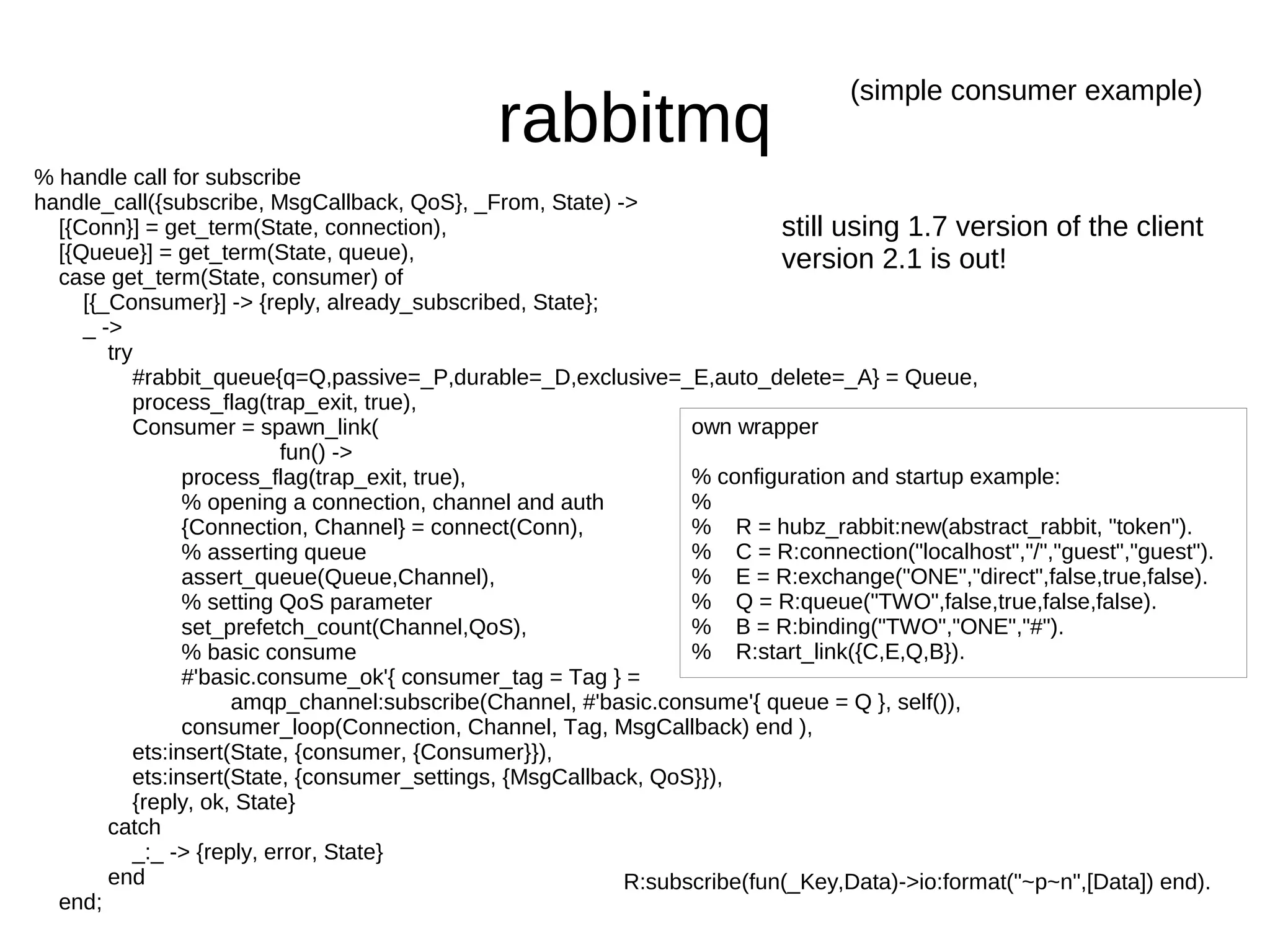 (simple consumer example)
                                              rabbitmq
% handle call for subscribe
handle_call({subscribe, MsgCallback, QoS}, _From, State) ->
  [{Conn}] = get_term(State, connection),                                  still using 1.7 version of the client
  [{Queue}] = get_term(State, queue),                                      version 2.1 is out!
  case get_term(State, consumer) of
     [{_Consumer}] -> {reply, already_subscribed, State};
     _ ->
        try
           #rabbit_queue{q=Q,passive=_P,durable=_D,exclusive=_E,auto_delete=_A} = Queue,
           process_flag(trap_exit, true),
           Consumer = spawn_link(                                 own wrapper
                           fun() ->
                 process_flag(trap_exit, true),                   % configuration and startup example:
                 % opening a connection, channel and auth         %
                 {Connection, Channel} = connect(Conn),           % R = hubz_rabbit:new(abstract_rabbit, "token").
                 % asserting queue                                % C = R:connection("localhost","/","guest","guest").
                 assert_queue(Queue,Channel),                     % E = R:exchange("ONE","direct",false,true,false).
                 % setting QoS parameter                          % Q = R:queue("TWO",false,true,false,false).
                 set_prefetch_count(Channel,QoS),                 % B = R:binding("TWO","ONE","#").
                 % basic consume                                  % R:start_link({C,E,Q,B}).
                 #'basic.consume_ok'{ consumer_tag = Tag } =
                      amqp_channel:subscribe(Channel, #'basic.consume'{ queue = Q }, self()),
                 consumer_loop(Connection, Channel, Tag, MsgCallback) end ),
           ets:insert(State, {consumer, {Consumer}}),
           ets:insert(State, {consumer_settings, {MsgCallback, QoS}}),
           {reply, ok, State}
        catch
           _:_ -> {reply, error, State}
        end                                                 R:subscribe(fun(_Key,Data)->io:format("~p~n",[Data]) end).
  end;
 