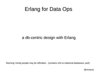 Erlang for Data Ops




                a db-centric design with Erlang




Warning: trendy people may be offended... (contains refs to relational databases, perl)

                                                                                 @mnacos
 