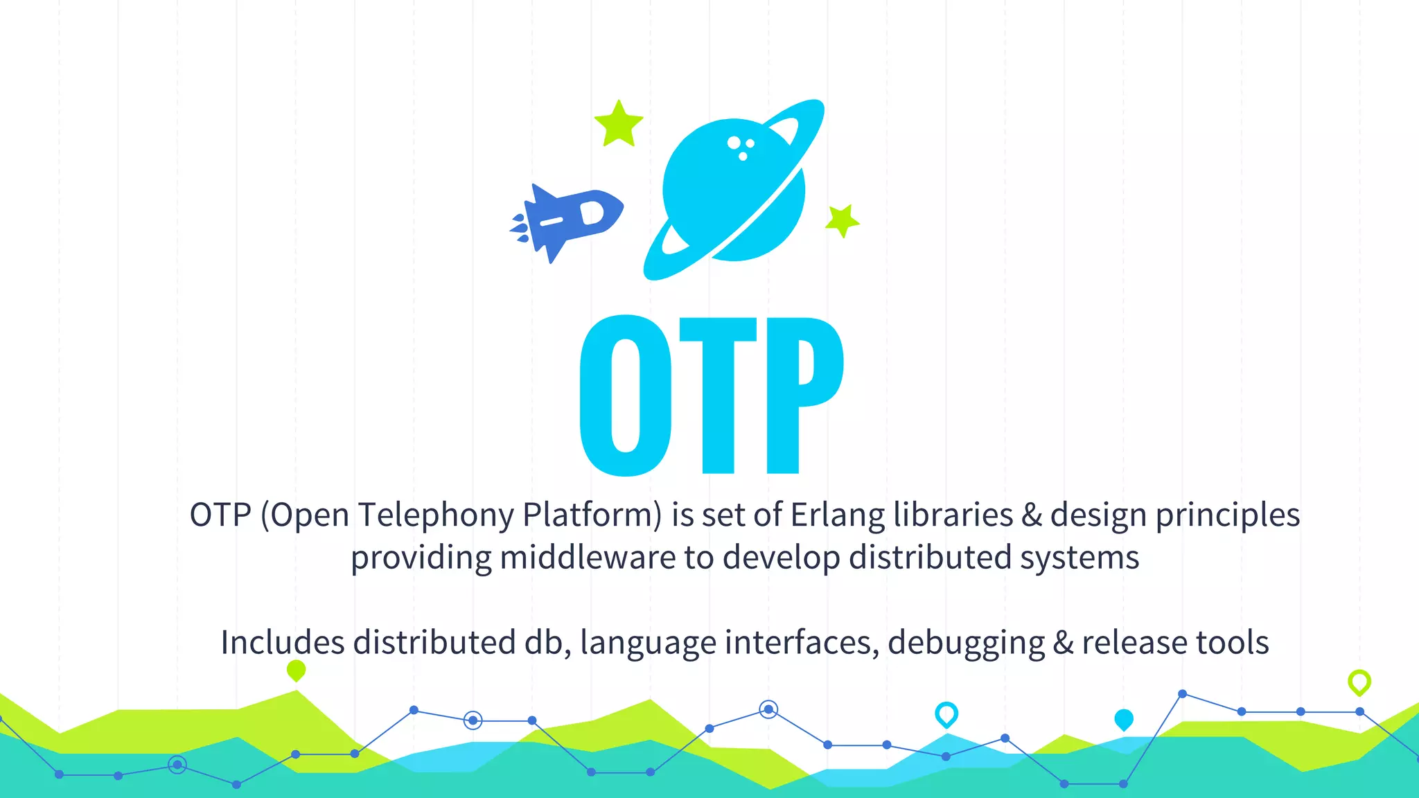 OTPOTP (Open Telephony Platform) is set of Erlang libraries & design principles
providing middleware to develop distributed systems
Includes distributed db, language interfaces, debugging & release tools
 