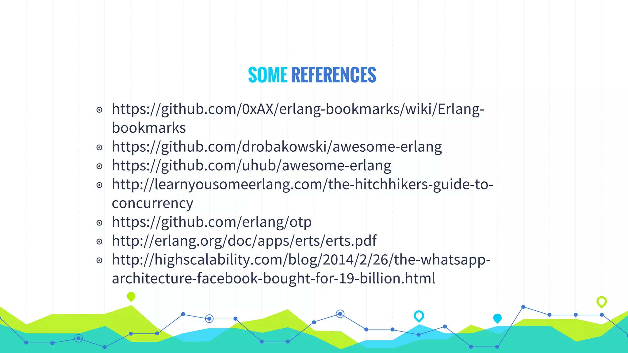 SOME REFERENCES
◉ https://github.com/0xAX/erlang-bookmarks/wiki/Erlang-
bookmarks
◉ https://github.com/drobakowski/awesome-erlang
◉ https://github.com/uhub/awesome-erlang
◉ http://learnyousomeerlang.com/the-hitchhikers-guide-to-
concurrency
◉ https://github.com/erlang/otp
◉ http://erlang.org/doc/apps/erts/erts.pdf
◉ http://highscalability.com/blog/2014/2/26/the-whatsapp-
architecture-facebook-bought-for-19-billion.html
 