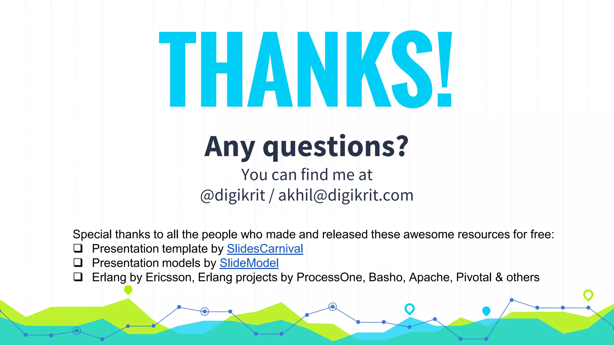 THANKS!
Any questions?
You can find me at
@digikrit / akhil@digikrit.com
Special thanks to all the people who made and released these awesome resources for free:
 Presentation template by SlidesCarnival
 Presentation models by SlideModel
 Erlang by Ericsson, Erlang projects by ProcessOne, Basho, Apache, Pivotal & others
 