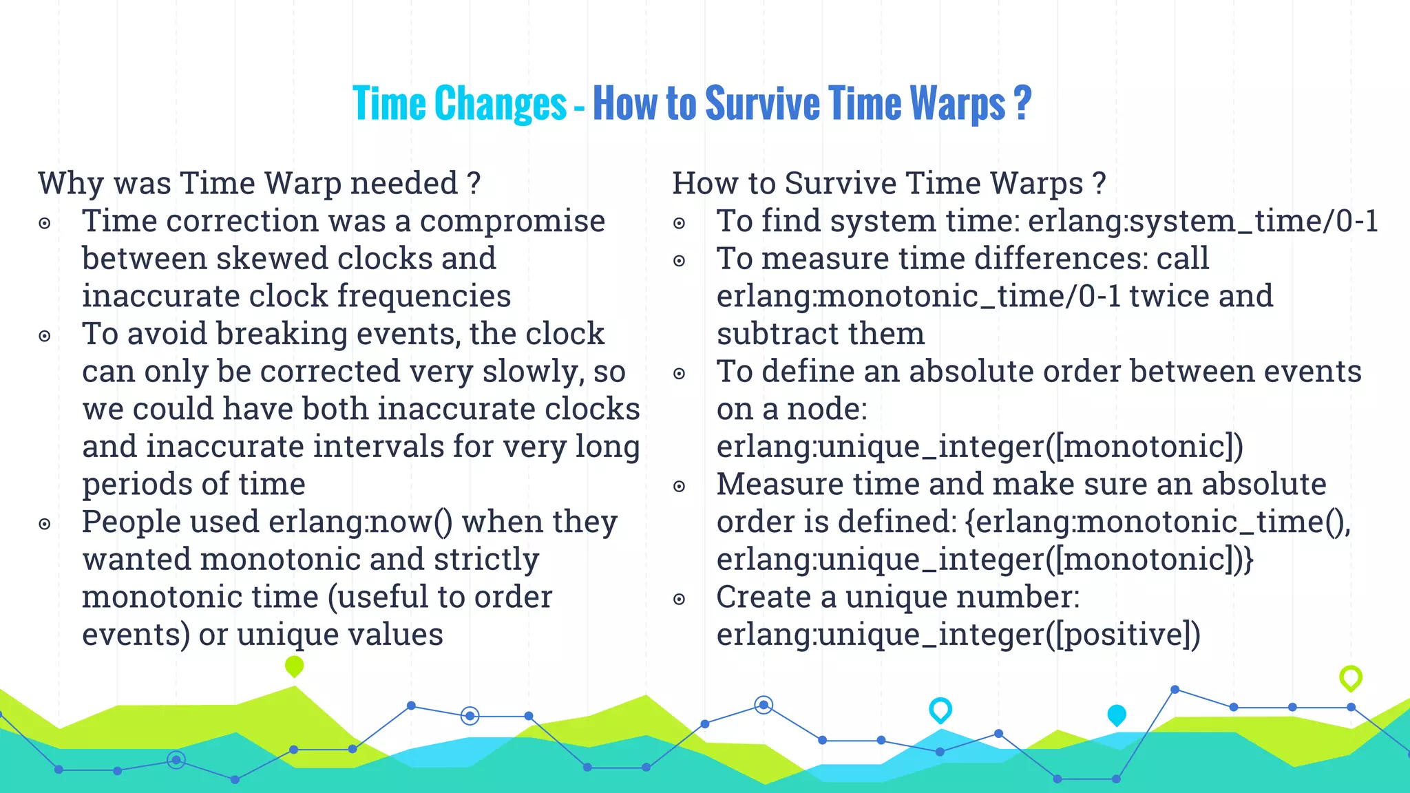 Time Changes – How to Survive Time Warps ?
Why was Time Warp needed ?
◉ Time correction was a compromise
between skewed clocks and
inaccurate clock frequencies
◉ To avoid breaking events, the clock
can only be corrected very slowly, so
we could have both inaccurate clocks
and inaccurate intervals for very long
periods of time
◉ People used erlang:now() when they
wanted monotonic and strictly
monotonic time (useful to order
events) or unique values
How to Survive Time Warps ?
◉ To find system time: erlang:system_time/0-1
◉ To measure time differences: call
erlang:monotonic_time/0-1 twice and
subtract them
◉ To define an absolute order between events
on a node:
erlang:unique_integer([monotonic])
◉ Measure time and make sure an absolute
order is defined: {erlang:monotonic_time(),
erlang:unique_integer([monotonic])}
◉ Create a unique number:
erlang:unique_integer([positive])
 