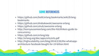 SOME REFERENCES
◉ https://github.com/0xAX/erlang-bookmarks/wiki/Erlang-
bookmarks
◉ https://github.com/drobakowski/awesome-erlang
◉ https://github.com/uhub/awesome-erlang
◉ http://learnyousomeerlang.com/the-hitchhikers-guide-to-
concurrency
◉ https://github.com/erlang/otp
◉ http://erlang.org/doc/apps/erts/erts.pdf
◉ http://highscalability.com/blog/2014/2/26/the-whatsapp-
architecture-facebook-bought-for-19-billion.html
 