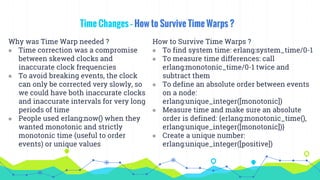 Time Changes – How to Survive Time Warps ?
Why was Time Warp needed ?
◉ Time correction was a compromise
between skewed clocks and
inaccurate clock frequencies
◉ To avoid breaking events, the clock
can only be corrected very slowly, so
we could have both inaccurate clocks
and inaccurate intervals for very long
periods of time
◉ People used erlang:now() when they
wanted monotonic and strictly
monotonic time (useful to order
events) or unique values
How to Survive Time Warps ?
◉ To find system time: erlang:system_time/0-1
◉ To measure time differences: call
erlang:monotonic_time/0-1 twice and
subtract them
◉ To define an absolute order between events
on a node:
erlang:unique_integer([monotonic])
◉ Measure time and make sure an absolute
order is defined: {erlang:monotonic_time(),
erlang:unique_integer([monotonic])}
◉ Create a unique number:
erlang:unique_integer([positive])
 