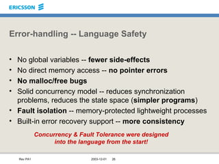 Error-handling -- Language Safety No global variables --  fewer side-effects No direct memory access --  no pointer errors No malloc/free bugs Solid concurrency model -- reduces synchronization problems, reduces the state space ( simpler programs ) Fault isolation  -- memory-protected lightweight processes Built-in error recovery support --  more consistency Concurrency & Fault Tolerance were designed into the language from the start! 