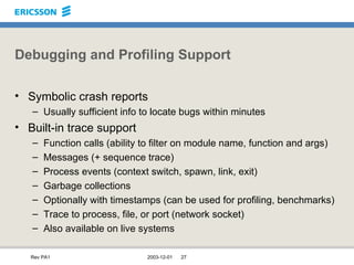 Debugging and Profiling Support Symbolic crash reports Usually sufficient info to locate bugs within minutes Built-in trace support Function calls (ability to filter on module name, function and args) Messages (+ sequence trace) Process events (context switch, spawn, link, exit) Garbage collections Optionally with timestamps (can be used for profiling, benchmarks) Trace to process, file, or port (network socket) Also available on live systems 