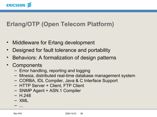 Erlang/OTP (Open Telecom Platform) Middleware for Erlang development Designed for fault tolerance and portability Behaviors: A formalization of design patterns Components Error handling, reporting and logging Mnesia, distributed real-time database management system CORBA, IDL Compiler, Java & C Interface Support HTTP Server + Client, FTP Client SNMP Agent + ASN.1 Compiler H.248 XML ... 