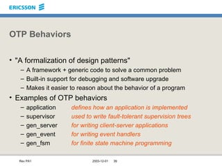 OTP Behaviors "A formalization of design patterns" A framework + generic code to solve a common problem Built-in support for debugging and software upgrade Makes it easier to reason about the behavior of a program Examples of OTP behaviors application defines how an application is implemented supervisor used to write fault-tolerant supervision trees gen_server for writing client-server applications gen_event for writing event handlers gen_fsm for finite state machine programming 