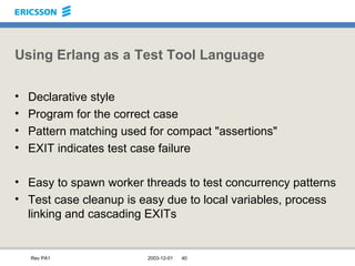 Using Erlang as a Test Tool Language Declarative style Program for the correct case Pattern matching used for compact "assertions" EXIT indicates test case failure Easy to spawn worker threads to test concurrency patterns Test case cleanup is easy due to local variables, process linking and cascading EXITs 
