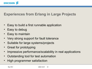Experiences from Erlang in Large Projects Easy to build a first runnable application Easy to debug Easy to maintain Very strong support for fault tolerance Suitable for large systems/projects Great for prototyping Impressive performance/scalability in real applications Outstanding tool for test automation High programmer satisfaction 
