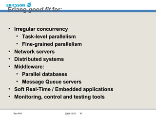 Erlang  good fit  for: Irregular concurrency Task-level parallelism Fine-grained parallelism Network servers Distributed systems Middleware: Parallel databases Message Queue servers Soft Real-Time / Embedded applications Monitoring, control and testing tools 
