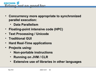 Erlang  not so good  for: Concurrency more appropriate to synchronized parallel execution: Data Parallelism Floating-point intensive code (HPC) Text Processing / Unicode Traditional GUI Hard Real-Time applications Projects using: Non-portable instructions Running on JVM / CLR Extensive use of libraries in other languages 