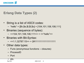 Erlang Data Types (2) String is a list of ASCII codes: “ hello” = [$h,$e,$l,$l,$o] = [104,101,108,108,111] Binaries (sequence of bytes): <<104,101,108,108,111>> = <<“hello”>> Binaries with Bit-Syntax: <<1:1,32787:15>> = 2#1111111111111111 Other data types: Funs (anonymous functions – closures)  ProcessID Port etc. 