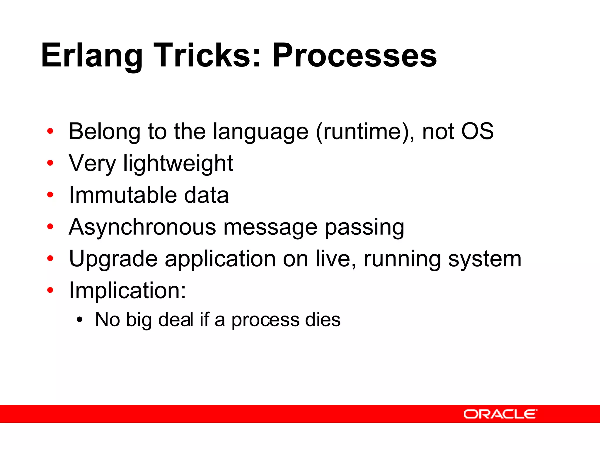 Erlang Tricks: Processes Belong to the language (runtime), not OS Very lightweight Immutable data  Asynchronous message passing Upgrade application on live, running system Implication: No big deal if a process dies 