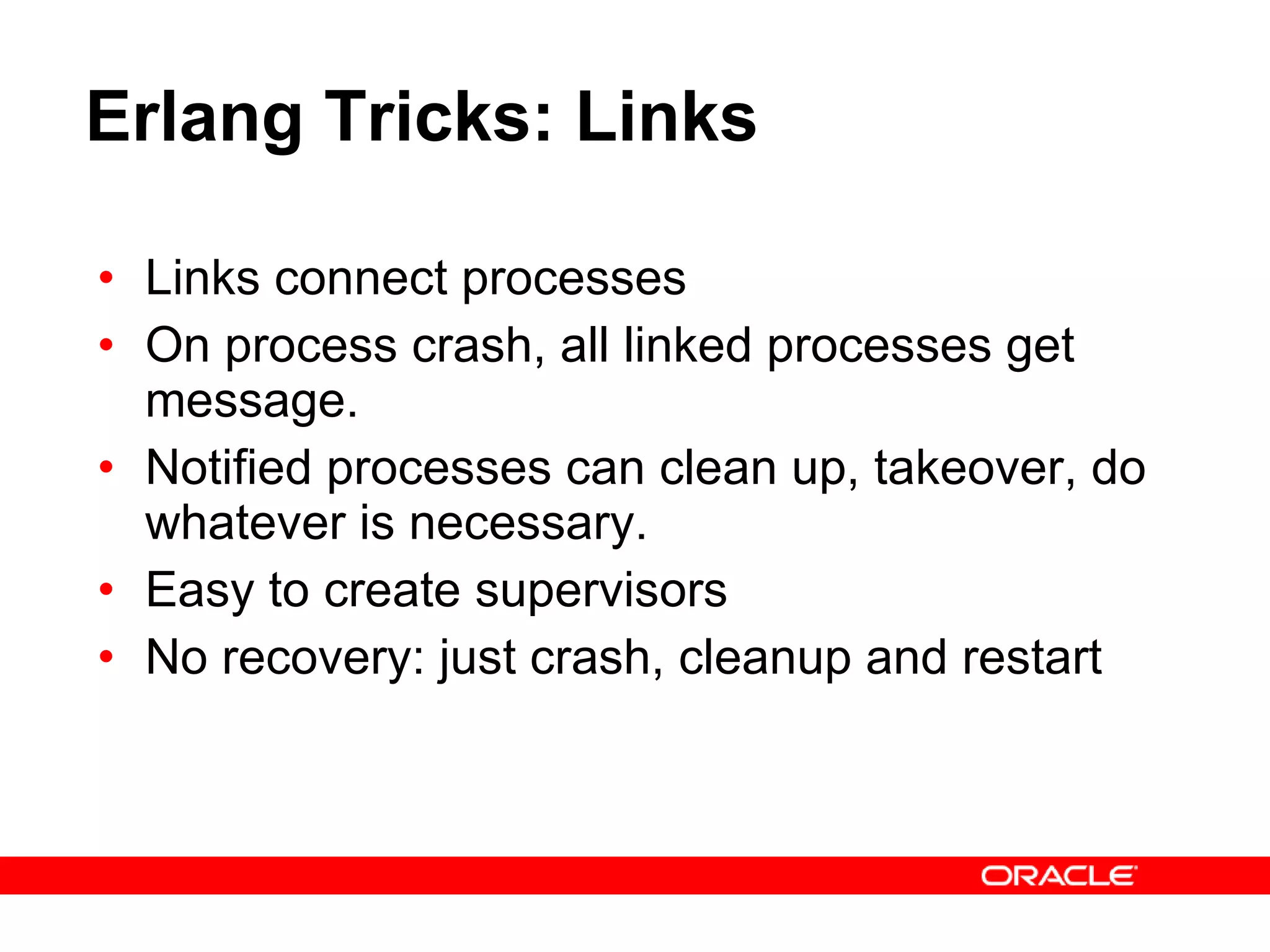 Erlang Tricks: Links Links connect processes On process crash, all linked processes get message. Notified processes can clean up, takeover, do whatever is necessary. Easy to create supervisors No recovery: just crash, cleanup and restart 