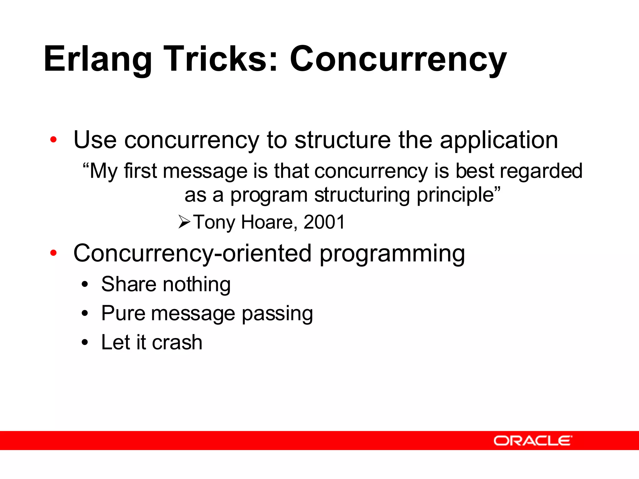 Erlang Tricks: Concurrency Use concurrency to structure the application “ My first message is that concurrency is best regarded as a program structuring principle” Tony Hoare, 2001 Concurrency-oriented programming Share nothing Pure message passing Let it crash 