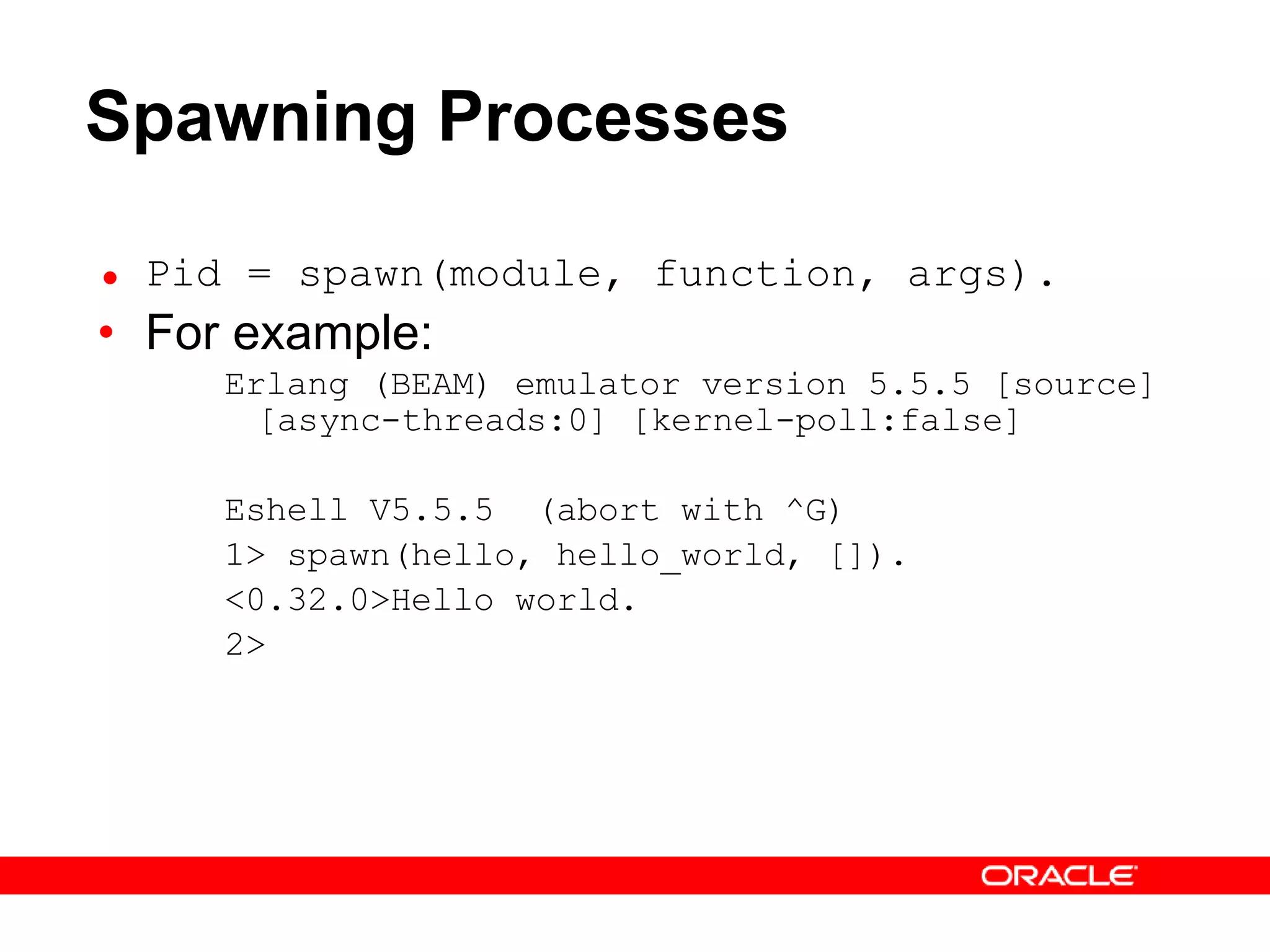 Spawning Processes Pid = spawn(module, function, args). For example: Erlang (BEAM) emulator version 5.5.5 [source] [async-threads:0] [kernel-poll:false] Eshell V5.5.5  (abort with ^G) 1> spawn(hello, hello_world, []). <0.32.0>Hello world. 2>  