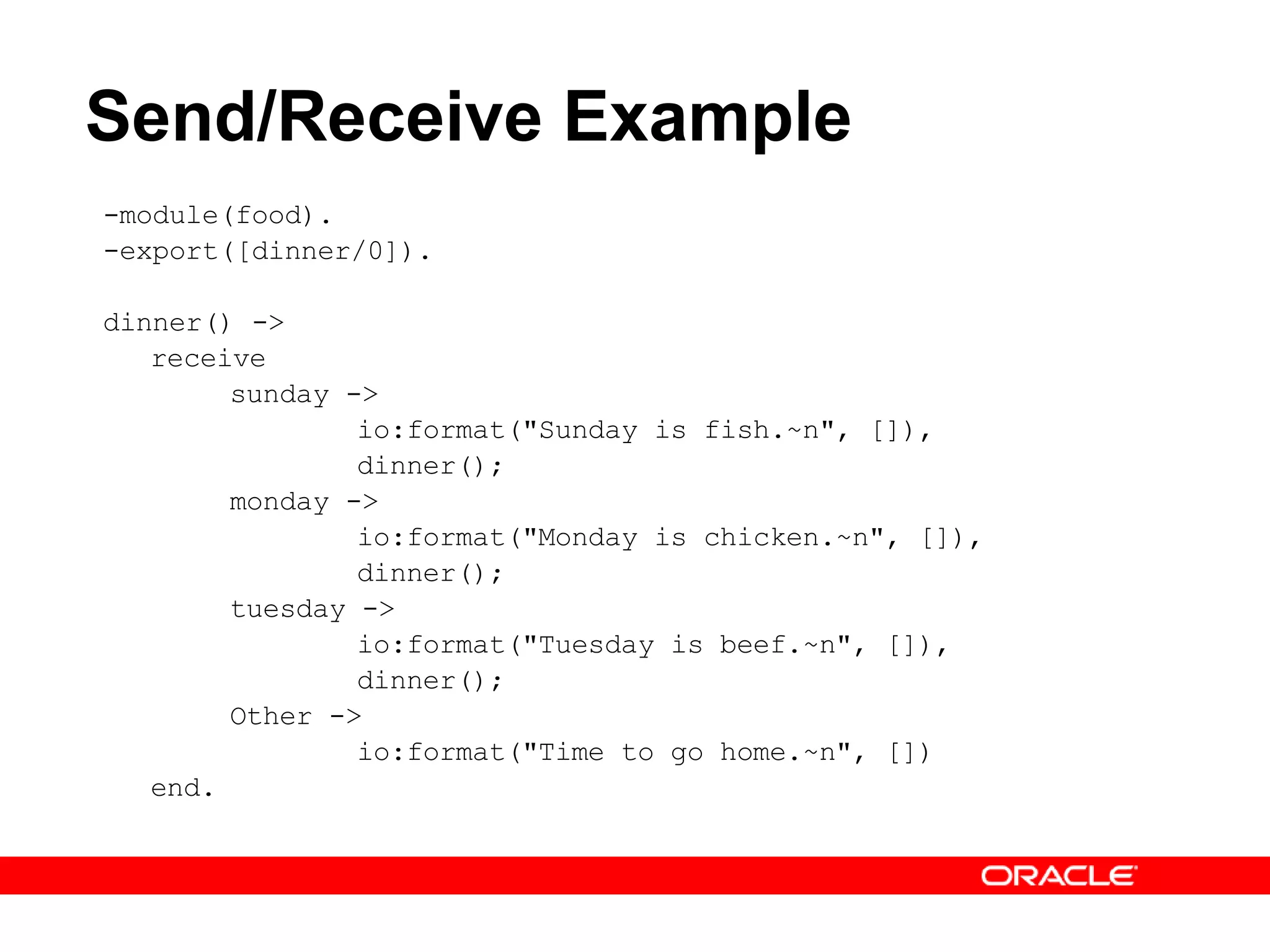 Send/Receive Example -module(food). -export([dinner/0]). dinner() -> receive sunday -> io:format(&quot;Sunday is fish.~n&quot;, []), dinner(); monday -> io:format(&quot;Monday is chicken.~n&quot;, []), dinner(); tuesday -> io:format(&quot;Tuesday is beef.~n&quot;, []), dinner(); Other -> io:format(&quot;Time to go home.~n&quot;, []) end. 