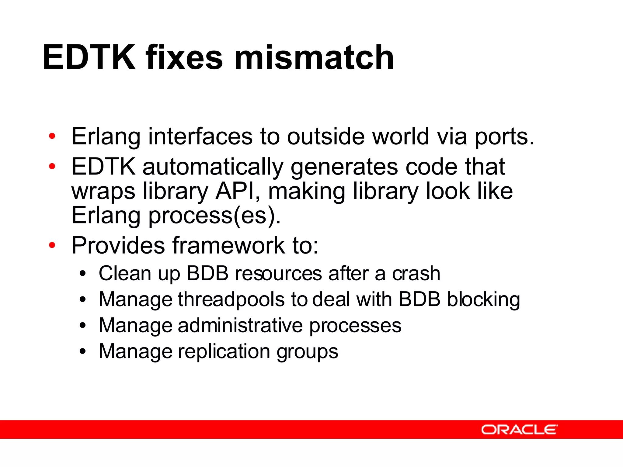 EDTK fixes mismatch Erlang interfaces to outside world via ports. EDTK automatically generates code that wraps library API, making library look like Erlang process(es). Provides framework to: Clean up BDB resources after a crash Manage threadpools to deal with BDB blocking Manage administrative processes Manage replication groups 