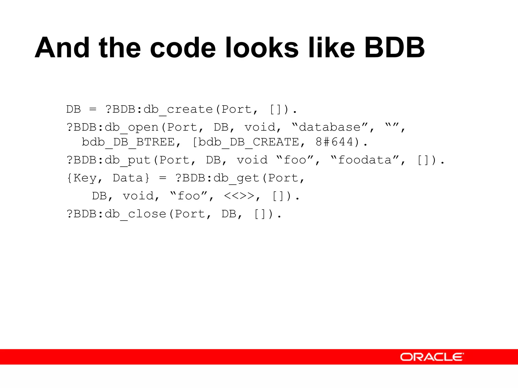 And the code looks like BDB DB = ?BDB:db_create(Port, []). ?BDB:db_open(Port, DB, void, “database”, “”, bdb_DB_BTREE, [bdb_DB_CREATE, 8#644). ?BDB:db_put(Port, DB, void “foo”, “foodata”, []). {Key, Data} = ?BDB:db_get(Port,  DB, void, “foo”, <<>>, []). ?BDB:db_close(Port, DB, []). 