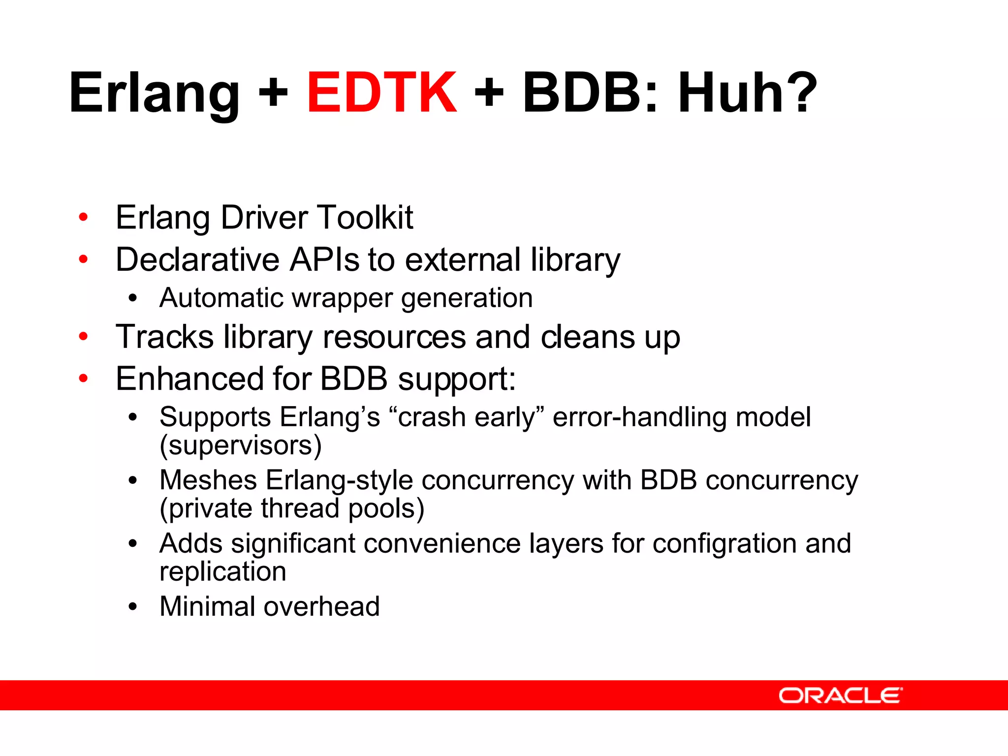 Erlang +  EDTK  + BDB: Huh? Erlang Driver Toolkit Declarative APIs to external library Automatic wrapper generation Tracks library resources and cleans up Enhanced for BDB support: Supports Erlang’s “crash early” error-handling model (supervisors) Meshes Erlang-style concurrency with BDB concurrency (private thread pools) Adds significant convenience layers for configration and replication Minimal overhead 