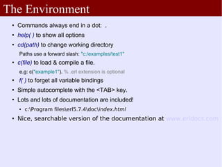 The Environment
    Commands always end in a dot: .
    help( ) to show all options
    cd(path) to change working directory
     Paths use a forward slash: "c:/examples/test1"
    c(file) to load & compile a file.
     e.g: c("example1"). % .erl extension is optional
    f( ) to forget all variable bindings
    Simple autocomplete with the <TAB> key.
    Lots and lots of documentation are included!
        c:Program fileserl5.7.4docindex.html
    Nice, searchable version of the documentation at www.erldocs.com
 