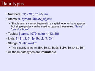 Data types
    Numbers: 12, -100, 15.55, $a
    Atoms: x, ayman, faculty_of_law
        Simple atoms cannot begin with a capital letter or have spaces,
         but single quotes can be used to bypass those rules: 'Samy',
         'calculus book'
    Tuples: { samy, 1979, cairo }, {13, 28}
    Lists: [ ], [1, 2, 3], [a, [b, c], {1, 2} ]
    Strings: "Hello world"
        This actually is the list [$H, $e, $l, $l, $o, $ ,$w, $o, $r, $l, $d ]
    All these data types are immutable
 