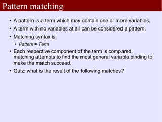 Pattern matching
    A pattern is a term which may contain one or more variables.
    A term with no variables at all can be considered a pattern.
    Matching syntax is:
        Pattern = Term
    Each respective component of the term is compared,
     matching attempts to find the most general variable binding to
     make the match succeed.
    Quiz: what is the result of the following matches?
 