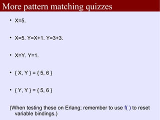 More pattern matching quizzes
 
     X=5.


 
     X=5. Y=X+1. Y=3+3.


 
     X=Y. Y=1.


 
     { X, Y } = { 5, 6 }


 
     { Y, Y } = { 5, 6 }


 (When testing these on Erlang; remember to use f( ) to reset
   variable bindings.)
 
