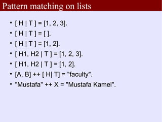 Pattern matching on lists
  
      [ H | T ] = [1, 2, 3].
  
      [ H | T ] = [ ].
  
      [ H | T ] = [1, 2].
  
      [ H1, H2 | T ] = [1, 2, 3].
  
      [ H1, H2 | T ] = [1, 2].
  
      [A, B] ++ [ H| T] = "faculty".
  
      "Mustafa" ++ X = "Mustafa Kamel".
 