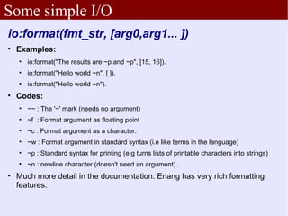 Some simple I/O
io:format(fmt_str, [arg0,arg1... ])

    Examples:
    
        io:format("The results are ~p and ~p", [15, 16]).
    
        io:format("Hello world ~n", [ ]).
    
        io:format("Hello world ~n").

    Codes:
    
        ~~ : The '~' mark (needs no argument)
    
        ~f : Format argument as floating point
    
        ~c : Format argument as a character.
    
        ~w : Format argument in standard syntax (i.e like terms in the language)
    
        ~p : Standard syntax for printing (e.g turns lists of printable characters into strings)
    
        ~n : newline character (doesn't need an argument).

    Much more detail in the documentation. Erlang has very rich formatting
    features.
 