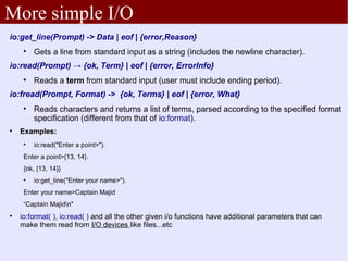More simple I/O
io:get_line(Prompt) -> Data | eof | {error,Reason}
     
         Gets a line from standard input as a string (includes the newline character).
io:read(Prompt) → {ok, Term} | eof | {error, ErrorInfo}
     
         Reads a term from standard input (user must include ending period).
io:fread(Prompt, Format) -> {ok, Terms} | eof | {error, What}
     
         Reads characters and returns a list of terms, parsed according to the specified format
         specification (different from that of io:format).

    Examples:
     
         io:read("Enter a point>").
     Enter a point>{13, 14}.
     {ok, {13, 14}}
     
         io:get_line("Enter your name>").
     Enter your name>Captain Majid
     “Captain Majidn"

    io:format( ), io:read( ) and all the other given i/o functions have additional parameters that can
    make them read from I/O devices like files...etc
 