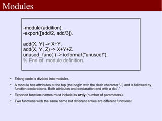 Modules

          -module(addition).
          -export([add/2, add/3]).

          add(X, Y) -> X+Y.
          add(X, Y, Z) -> X+Y+Z.
          unused_func( ) -> io:format("unused!").
          % End of module definition.


    Erlang code is divided into modules.
 
     A module has attributes at the top (the begin with the dash character '-') and is followed by
     function declarations. Both attributes and declaration end with a dot '.'
 
     Exported function names must include its artiy (number of parameters).
 
     Two functions with the same name but different arities are different functions!
 