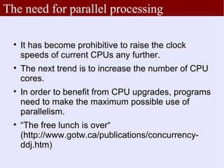 The need for parallel processing

  
      It has become prohibitive to raise the clock
      speeds of current CPUs any further.
  
      The next trend is to increase the number of CPU
      cores.
  
      In order to benefit from CPU upgrades, programs
      need to make the maximum possible use of
      parallelism.
  
      “The free lunch is over“
      (http://www.gotw.ca/publications/concurrency-
      ddj.htm)
 